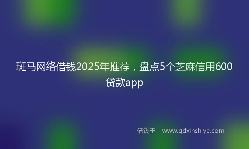 斑马网络借钱2025年推荐，盘点5个芝麻信用600贷款app