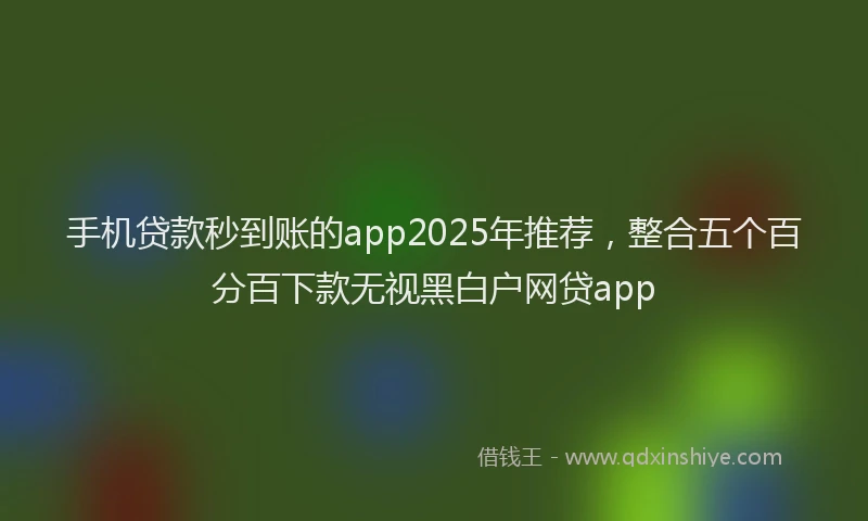 手机贷款秒到账的app2025年推荐，整合五个百分百下款无视黑白户网贷app