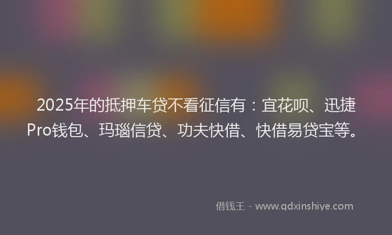 2025年的抵押车贷不看征信有：宜花呗、迅捷Pro钱包、玛瑙信贷、功夫快借、快借易贷宝等。