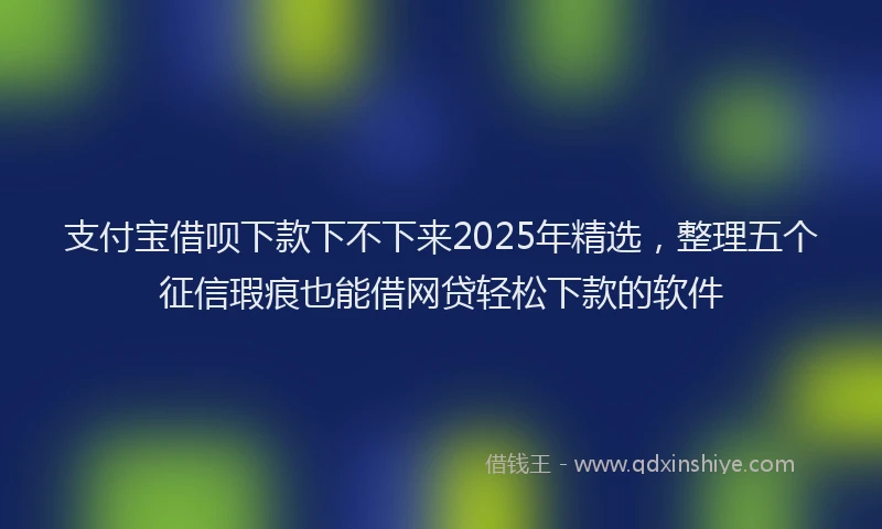 支付宝借呗下款下不下来2025年精选，整理五个征信瑕疵也能借网贷轻松下款的软件