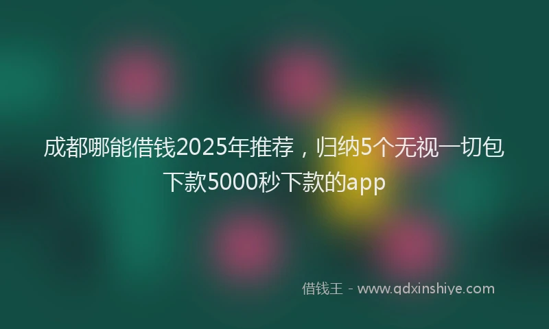 成都哪能借钱2025年推荐，归纳5个无视一切包下款5000秒下款的app