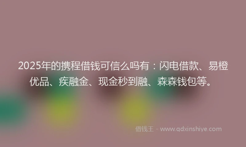 2025年的携程借钱可信么吗有：闪电借款、易橙优品、疾融金、现金秒到融、森森钱包等。