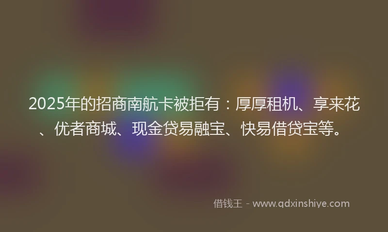 2025年的招商南航卡被拒有：厚厚租机、享来花、优者商城、现金贷易融宝、快易借贷宝等。