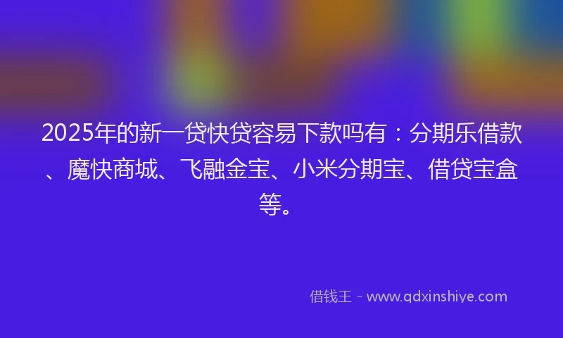 2025年的新一贷快贷容易下款吗有：分期乐借款、魔快商城、飞融金宝、小米分期宝、借贷宝盒等。