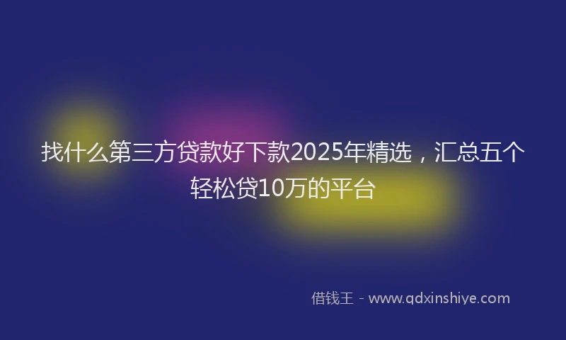 找什么第三方贷款好下款2025年精选，汇总五个轻松贷10万的平台