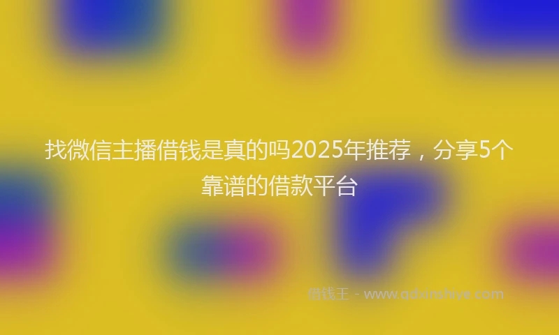 找微信主播借钱是真的吗2025年推荐，分享5个靠谱的借款平台