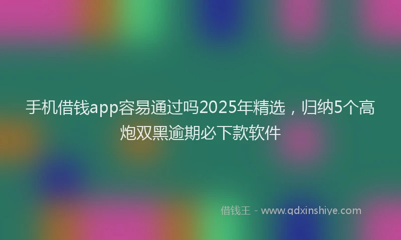 手机借钱app容易通过吗2025年精选，归纳5个高炮双黑逾期必下款软件