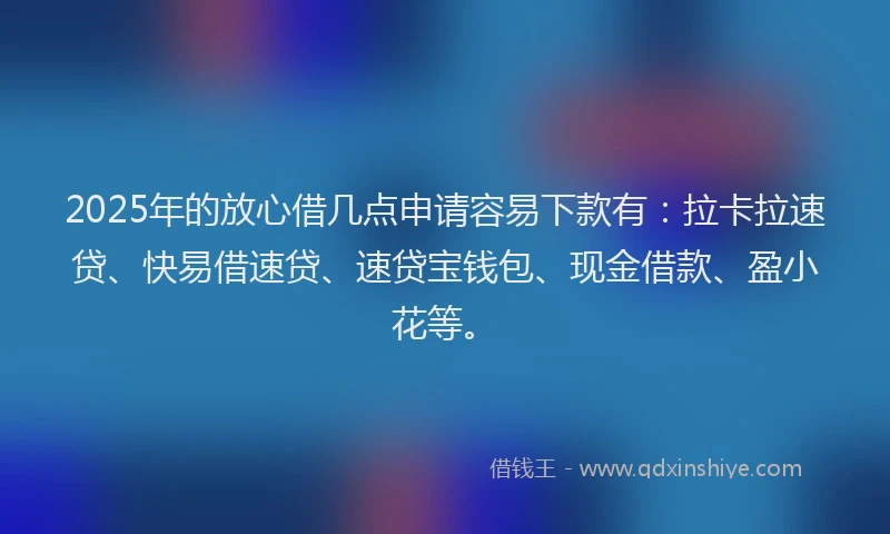 2025年的放心借几点申请容易下款有：拉卡拉速贷、快易借速贷、速贷宝钱包、现金借款、盈小花等。