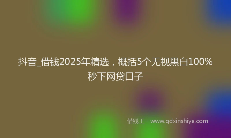 抖音_借钱2025年精选，概括5个无视黑白100%秒下网贷口子