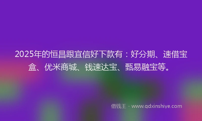 2025年的恒昌跟宜信好下款有：好分期、速借宝盒、优米商城、钱速达宝、甄易融宝等。
