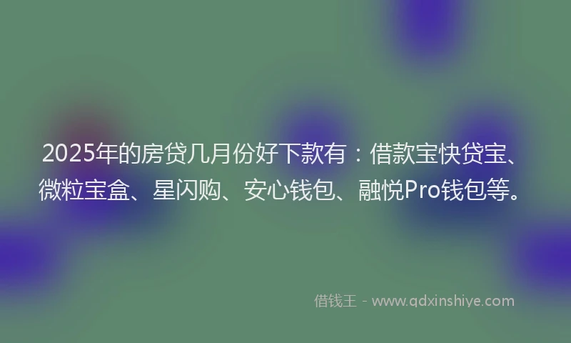 2025年的房贷几月份好下款有：借款宝快贷宝、微粒宝盒、星闪购、安心钱包、融悦Pro钱包等。