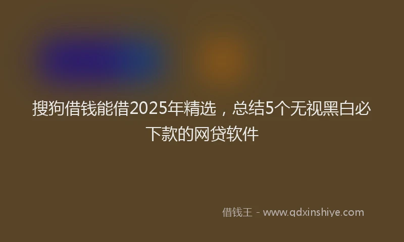搜狗借钱能借2025年精选，总结5个无视黑白必下款的网贷软件