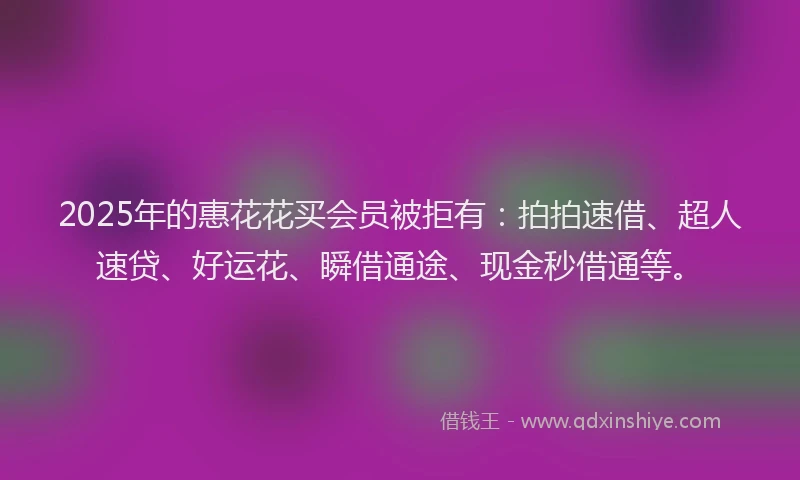 2025年的惠花花买会员被拒有：拍拍速借、超人速贷、好运花、瞬借通途、现金秒借通等。