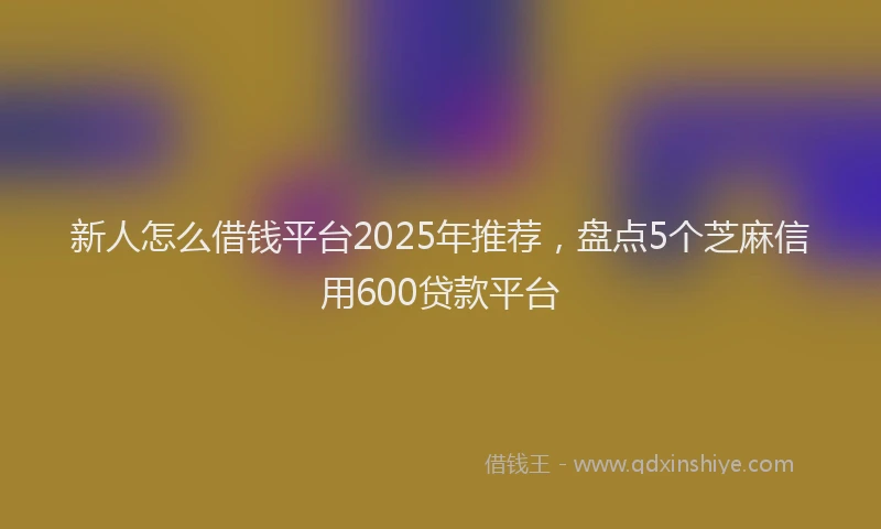 新人怎么借钱平台2025年推荐，盘点5个芝麻信用600贷款平台