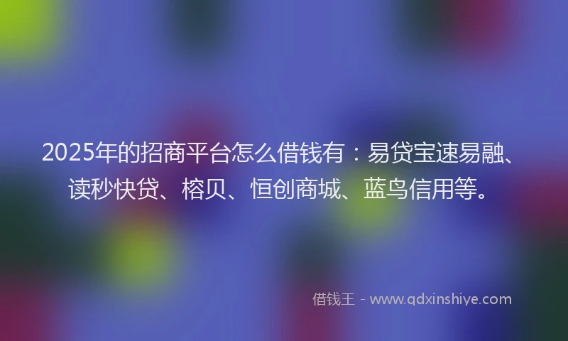 2025年的招商平台怎么借钱有：易贷宝速易融、读秒快贷、榕贝、恒创商城、蓝鸟信用等。