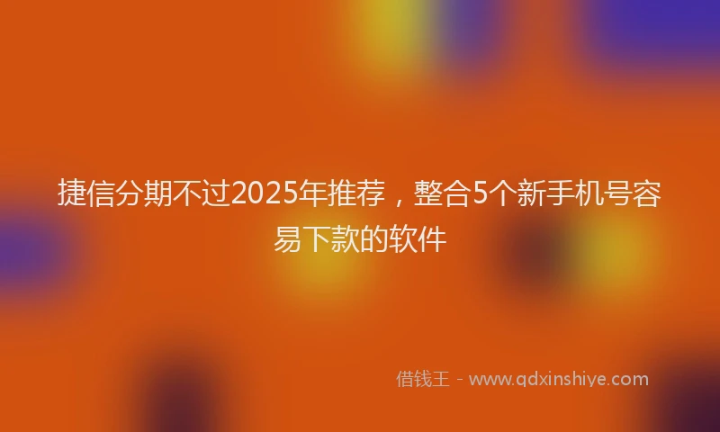 捷信分期不过2025年推荐，整合5个新手机号容易下款的软件