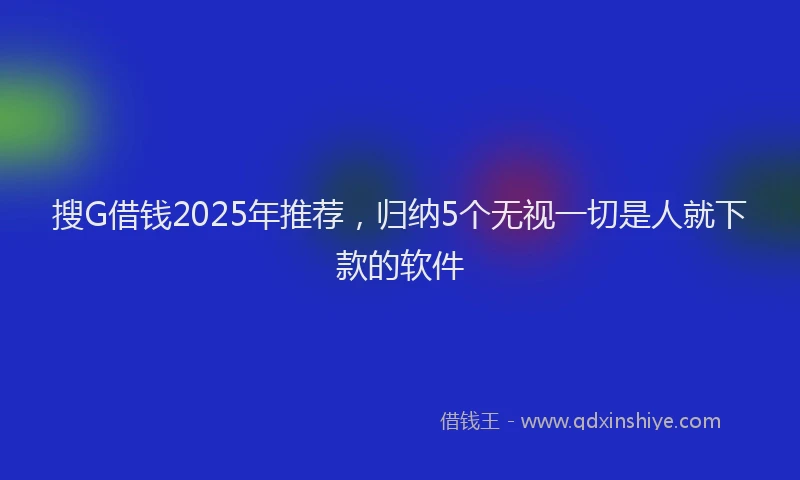 搜G借钱2025年推荐，归纳5个无视一切是人就下款的软件