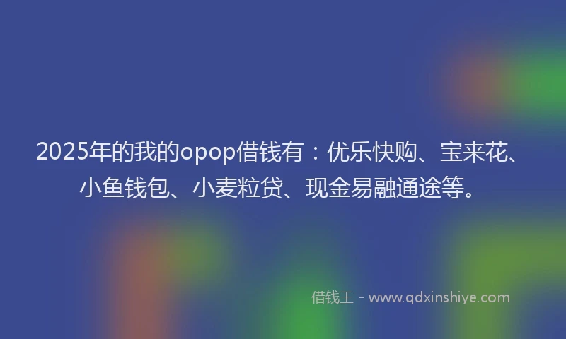 2025年的我的opop借钱有：优乐快购、宝来花、小鱼钱包、小麦粒贷、现金易融通途等。