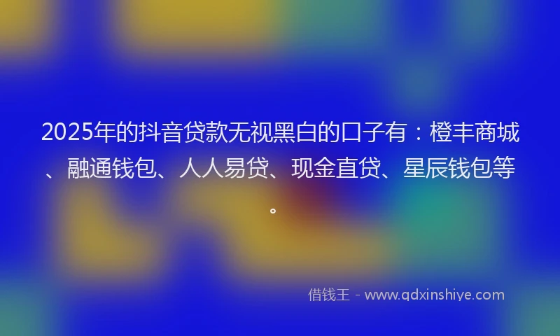 2025年的抖音贷款无视黑白的口子有：橙丰商城、融通钱包、人人易贷、现金直贷、星辰钱包等。