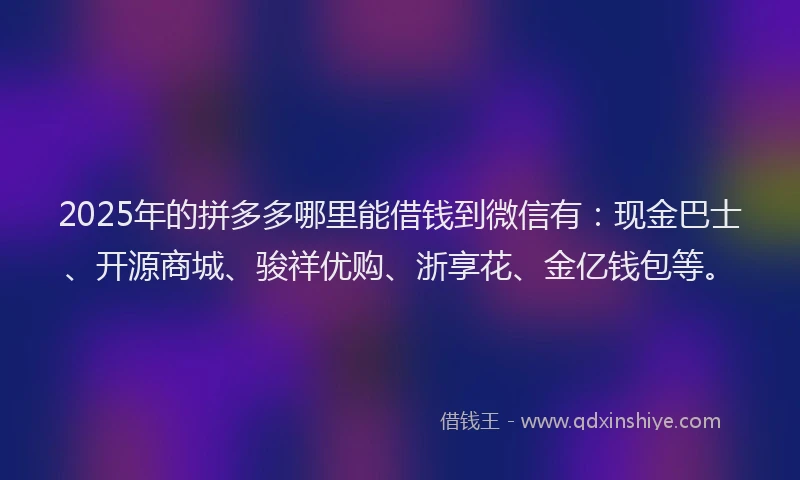 2025年的拼多多哪里能借钱到微信有：现金巴士、开源商城、骏祥优购、浙享花、金亿钱包等。