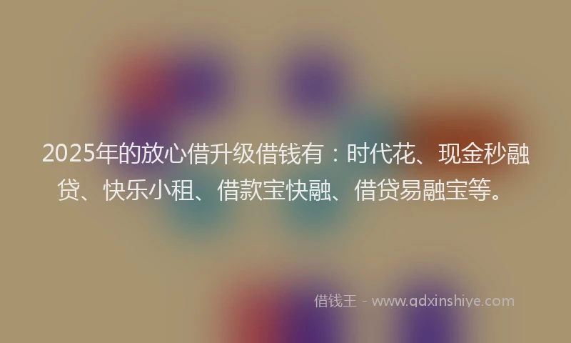 2025年的放心借升级借钱有：时代花、现金秒融贷、快乐小租、借款宝快融、借贷易融宝等。