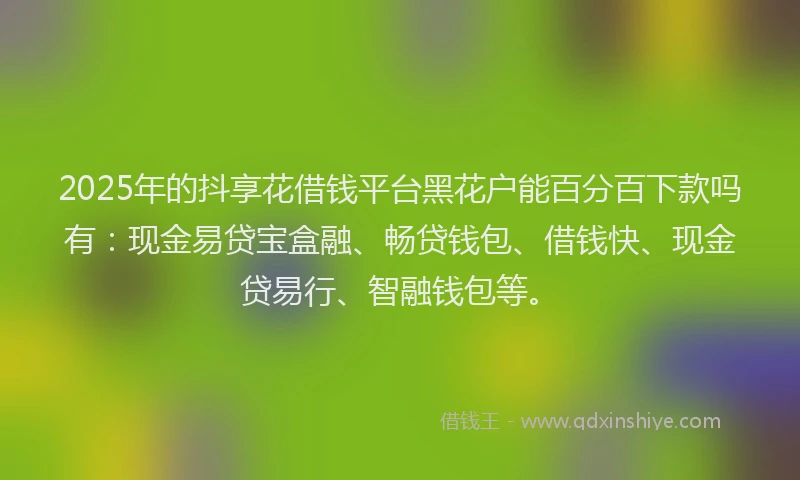2025年的抖享花借钱平台黑花户能百分百下款吗有：现金易贷宝盒融、畅贷钱包、借钱快、现金贷易行、智融钱包等。