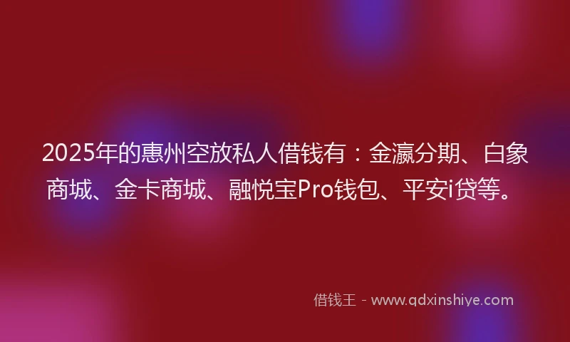 2025年的惠州空放私人借钱有：金瀛分期、白象商城、金卡商城、融悦宝Pro钱包、平安i贷等。