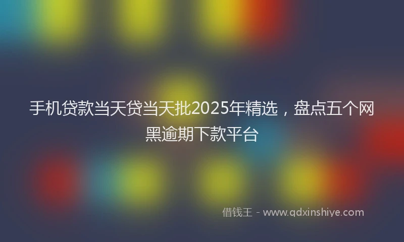 手机贷款当天贷当天批2025年精选，盘点五个网黑逾期下款平台