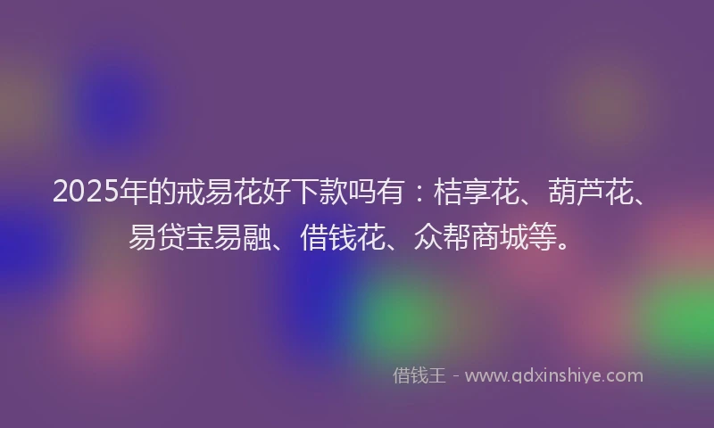 2025年的戒易花好下款吗有：桔享花、葫芦花、易贷宝易融、借钱花、众帮商城等。