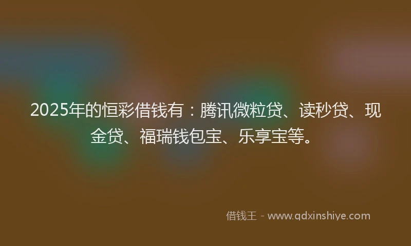 2025年的恒彩借钱有：腾讯微粒贷、读秒贷、现金贷、福瑞钱包宝、乐享宝等。