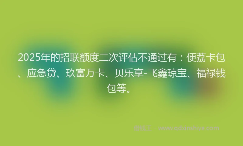 2025年的招联额度二次评估不通过有：便荔卡包、应急贷、玖富万卡、贝乐享-飞鑫琼宝、福禄钱包等。