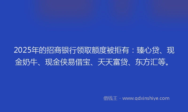 2025年的招商银行领取额度被拒有：臻心贷、现金奶牛、现金侠易借宝、天天富贷、东方汇等。