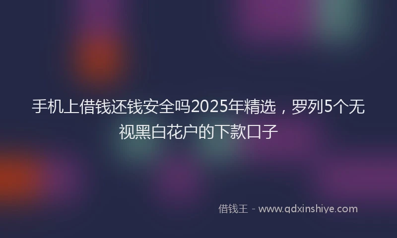 手机上借钱还钱安全吗2025年精选，罗列5个无视黑白花户的下款口子