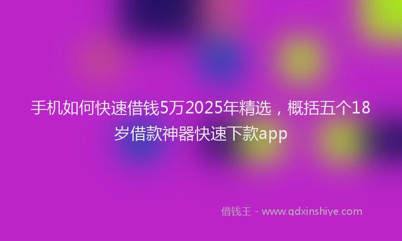 手机如何快速借钱5万2025年精选，概括五个18岁借款神器快速下款app