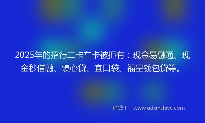 2025年的招行二卡车卡被拒有：现金易融通、现金秒借融、臻心贷、宜口袋、福星钱包贷等。
