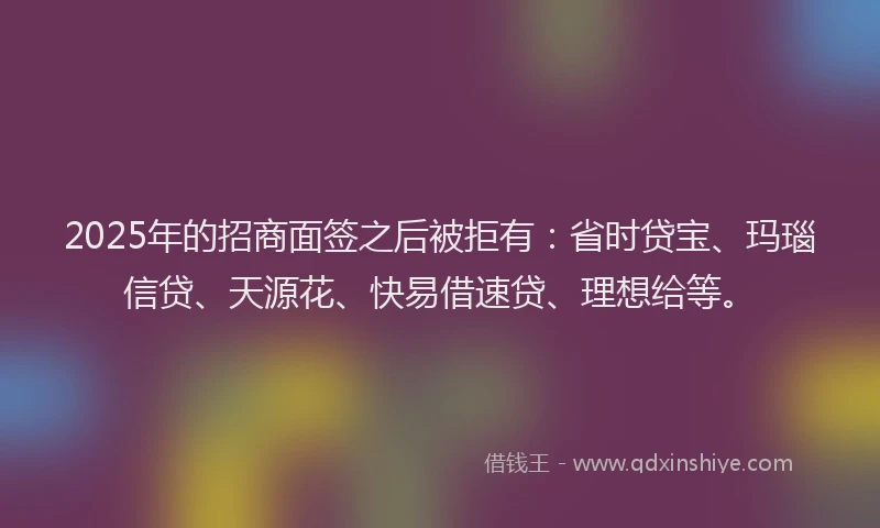 2025年的招商面签之后被拒有：省时贷宝、玛瑙信贷、天源花、快易借速贷、理想给等。