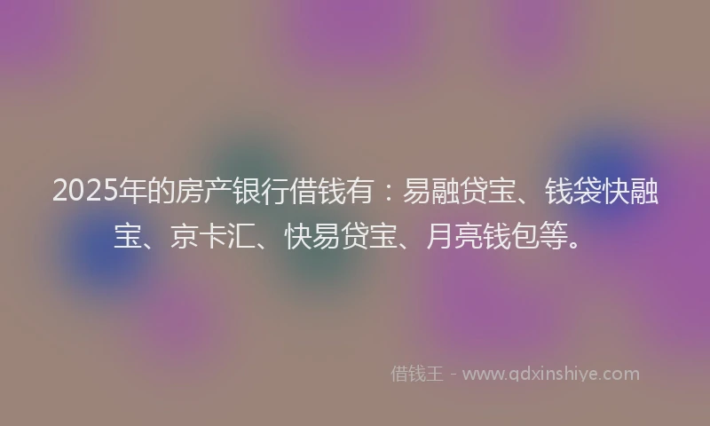 2025年的房产银行借钱有：易融贷宝、钱袋快融宝、京卡汇、快易贷宝、月亮钱包等。