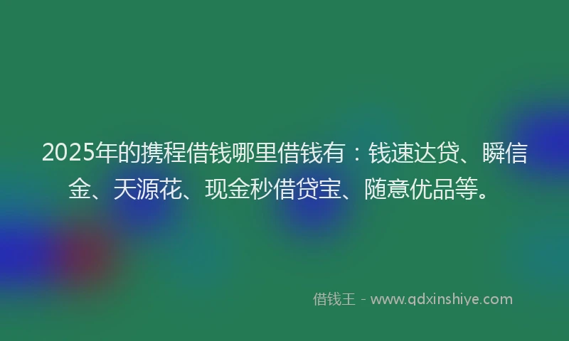2025年的携程借钱哪里借钱有：钱速达贷、瞬信金、天源花、现金秒借贷宝、随意优品等。