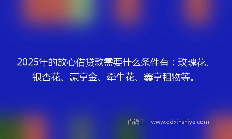 2025年的放心借贷款需要什么条件有：玫瑰花、银杏花、蒙享金、牵牛花、鑫享租物等。