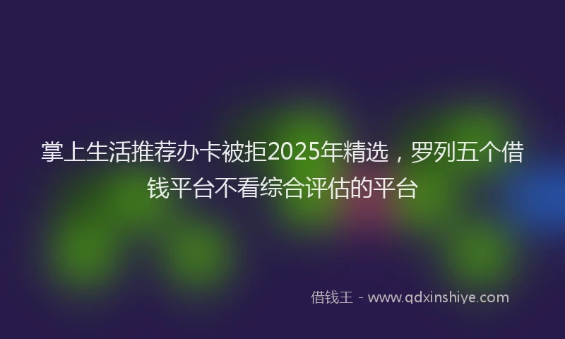 掌上生活推荐办卡被拒2025年精选，罗列五个借钱平台不看综合评估的平台