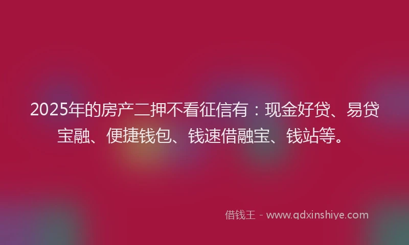 2025年的房产二押不看征信有：现金好贷、易贷宝融、便捷钱包、钱速借融宝、钱站等。