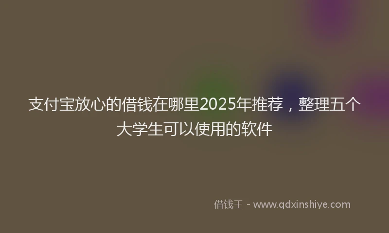 支付宝放心的借钱在哪里2025年推荐，整理五个大学生可以使用的软件
