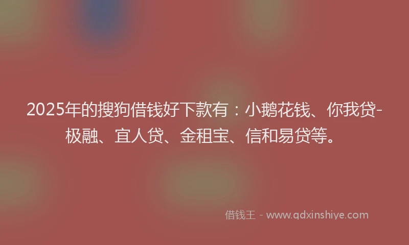 2025年的搜狗借钱好下款有：小鹅花钱、你我贷-极融、宜人贷、金租宝、信和易贷等。