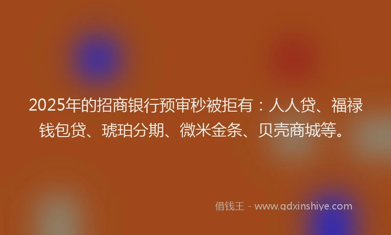 2025年的招商银行预审秒被拒有：人人贷、福禄钱包贷、琥珀分期、微米金条、贝壳商城等。