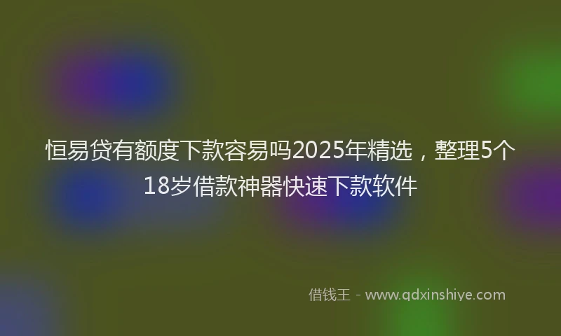 恒易贷有额度下款容易吗2025年精选，整理5个18岁借款神器快速下款软件