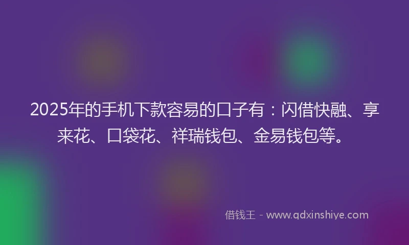 2025年的手机下款容易的口子有：闪借快融、享来花、口袋花、祥瑞钱包、金易钱包等。