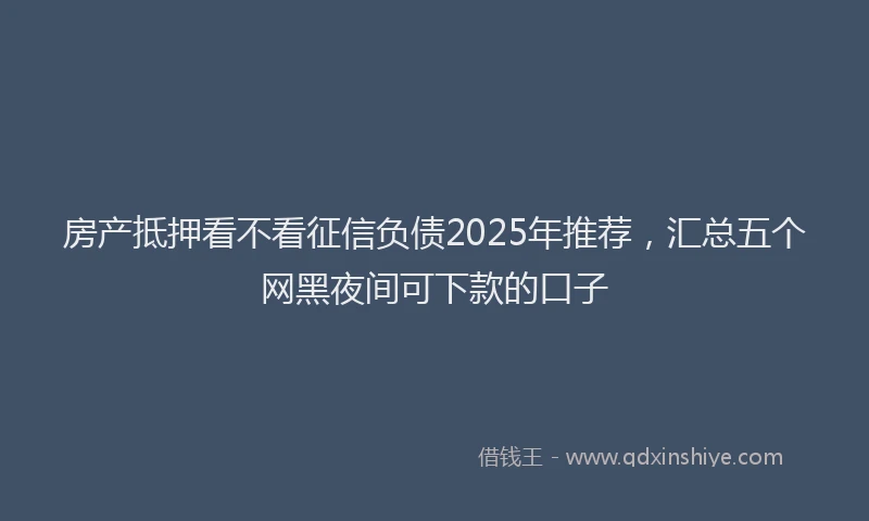 房产抵押看不看征信负债2025年推荐，汇总五个网黑夜间可下款的口子