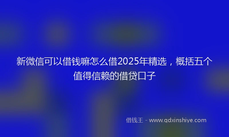 新微信可以借钱嘛怎么借2025年精选，概括五个值得信赖的借贷口子