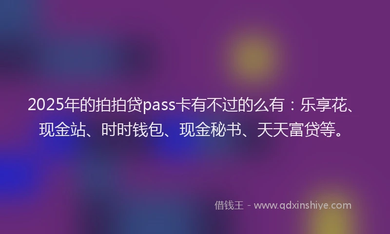 2025年的拍拍贷pass卡有不过的么有：乐享花、现金站、时时钱包、现金秘书、天天富贷等。