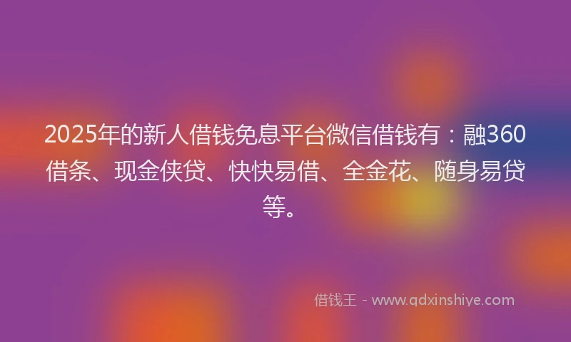 2025年的新人借钱免息平台微信借钱有：融360借条、现金侠贷、快快易借、全金花、随身易贷等。